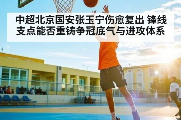 中超北京国安张玉宁伤愈复出 锋线支点能否重铸争冠底气与进攻体系 - kaiyun