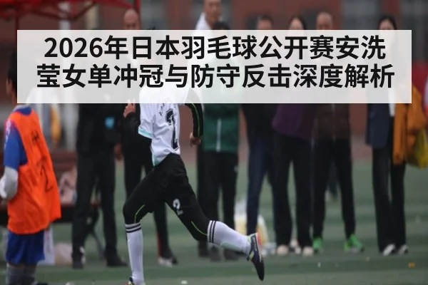 2026年日本羽毛球公开赛安洗莹女单冲冠与防守反击深度解析
