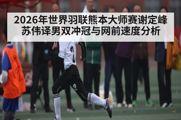 2026年世界羽联熊本大师赛谢定峰苏伟译男双冲冠与网前速度分析 - kaiyun
